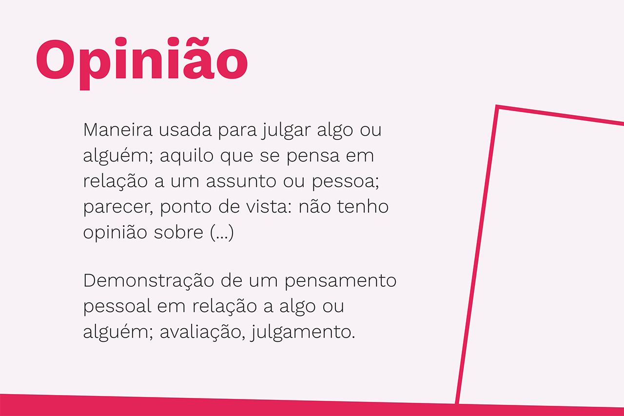 Opinião - Maneira usada para julgar algo ou alguém; aquilo que se pensa em relação a um assunto ou pessoa; parecer, ponto de vista: não tenho opinião sobre (...) Demonstração de um pensamento pessoal em relação a algo ou alguém; avaliação, julgamento.