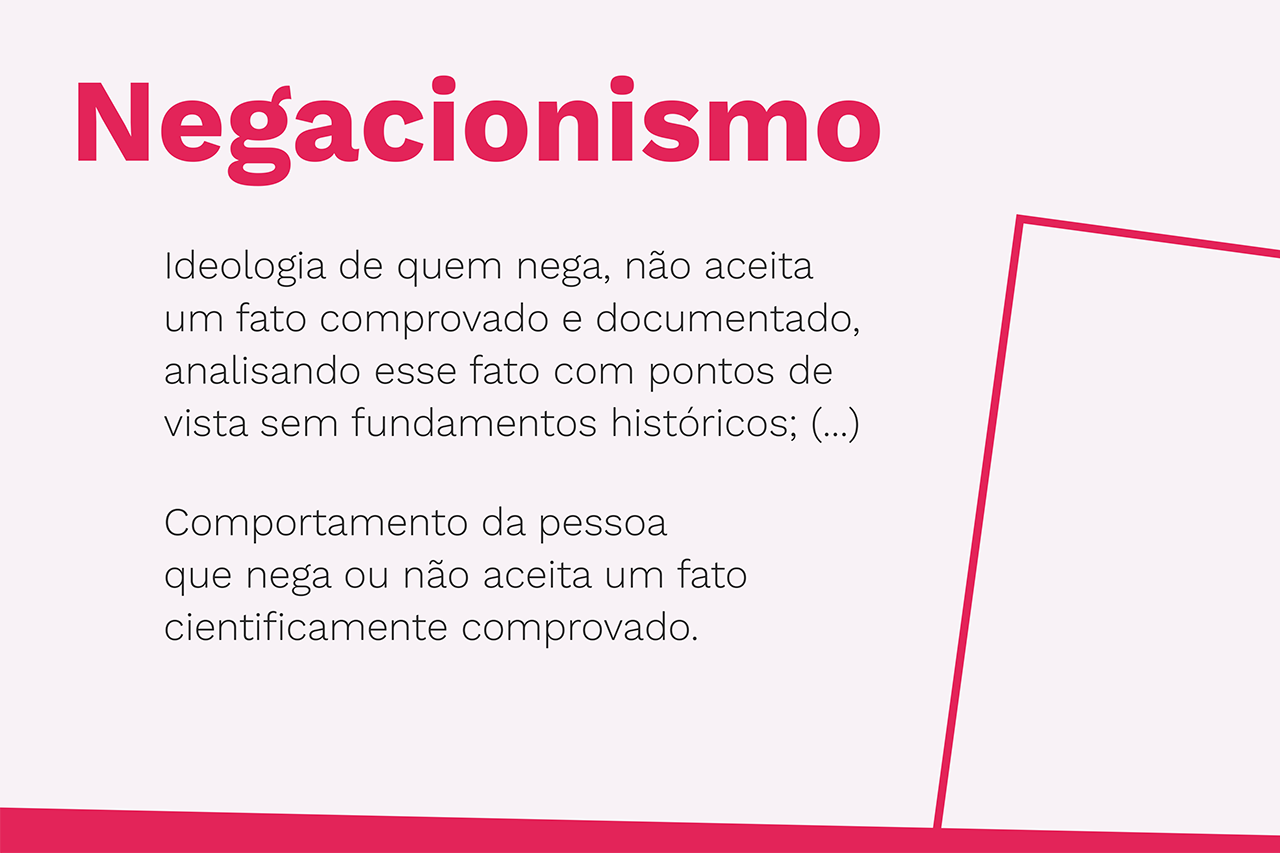 Negacionismo - Ideologia de quem nega, não aceita um fato comprovado e documentado, analisando esse fato com pontos de vista sem fundamentos históricos; (...) Comportamento da pessoa que nega ou não aceita um fato cientificamente comprovado.